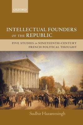 Intellectual Founders of the Republic: Five Studies in Nineteenth-Century French Republican Political Thought by Hazareesingh, Sudhir
