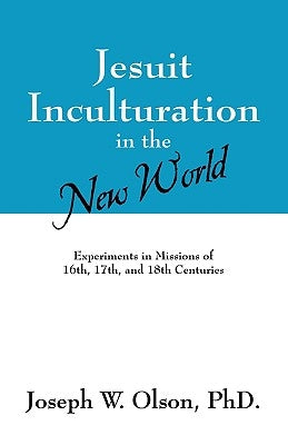 Jesuit Inculturation in the New World: Experiments in Missions of 16th, 17th, and 18th Centuries by Olson, Joseph W.