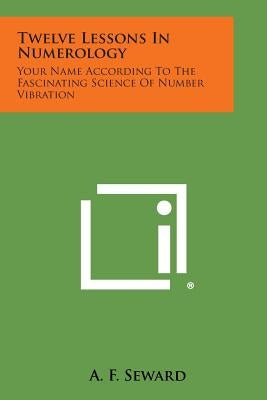 Twelve Lessons in Numerology: Your Name According to the Fascinating Science of Number Vibration by Seward, A. F.
