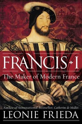 Francis I: The Maker of Modern France by Frieda, Leonie