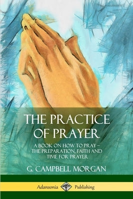 The Practice of Prayer: A Book on How to Pray - The Preparation, Faith and Time for Prayer by Morgan, G. Campbell