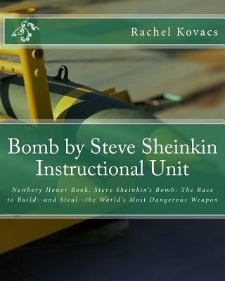 Bomb by Steve Sheinkin Instructional Unit: Newbery Honor Book, Steve Sheinkin's Bomb: The Race to Build--and Steal--the World's Most Dangerous Weapon by Kovacs, Rachel E.