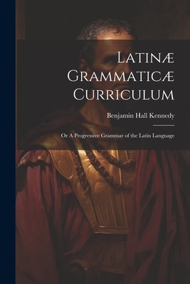 Latinæ Grammaticæ Curriculum; or A Progressive Grammar of the Latin Language by Kennedy, Benjamin Hall