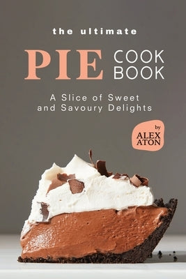 The Ultimate Pie Cookbook: A Slice of Sweet and Savoury Delights by Aton, Alex