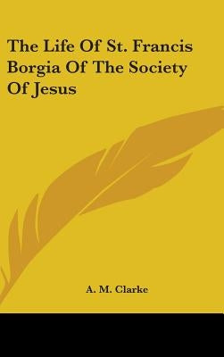 The Life Of St. Francis Borgia Of The Society Of Jesus by Clarke, A. M.