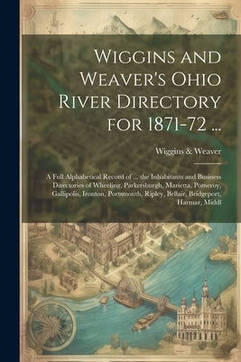 Wiggins and Weaver's Ohio River Directory for 1871-72 ...: A Full Alphabetical Record of ... the Inhabitants and Business Directories of Wheeling, Par by &. Weaver, Wiggins
