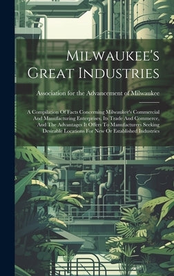 Milwaukee's Great Industries: A Compilation Of Facts Concerning Milwaukee's Commercial And Manufacturing Enterprises, Its Trade And Commerce, And Th by Association for the Advancement of Mi