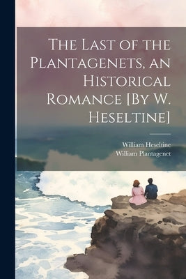 The Last of the Plantagenets, an Historical Romance [By W. Heseltine] by Heseltine, William