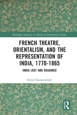 French Theatre, Orientalism, and the Representation of India, 1770-1865: India Lost and Regained by Hammerbeck, David