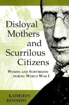 Disloyal Mothers and Scurrilous Citizens: Women and Subversion during World War I by Kennedy, Kathleen