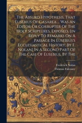 The Absurd Hypothesis, That Eusebius Of Cæsarea ... Was An Editor Or Corrupter Of The Holy Scriptures, Exposed, [in Reply To Remarks On A Passage In E by Falconer, Thomas