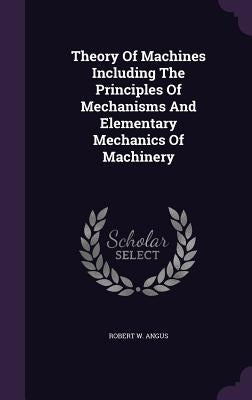 Theory Of Machines Including The Principles Of Mechanisms And Elementary Mechanics Of Machinery by Angus, Robert W.