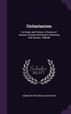 Unitarianism: Its Origin and History: A Course of Sixteen Lectures Delivered in Channing Hall, Boston, 1888-89 by American Unitarian Association