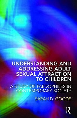 Understanding and Addressing Adult Sexual Attraction to Children: A Study of Paedophiles in Contemporary Society by Goode, Sarah