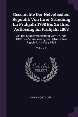 Geschichte Der Helvetischen Republik Von Ihrer Gründung Im Frühjahr 1798 Bis Zu Ihrer Auflösung Im Frühjahr 1803: Von Der Staatsveränderung Vom 17. Ap by Tillier, Anton Von