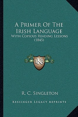 A Primer Of The Irish Language: With Copious Reading Lessons (1845) by Singleton, R. C.
