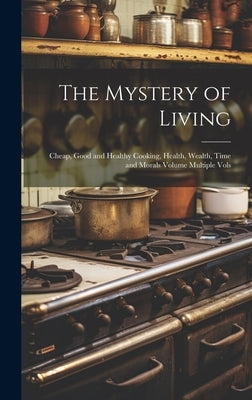 The Mystery of Living: Cheap, Good and Healthy Cooking, Health, Wealth, Time and Morals Volume Multiple Vols by Anonymous