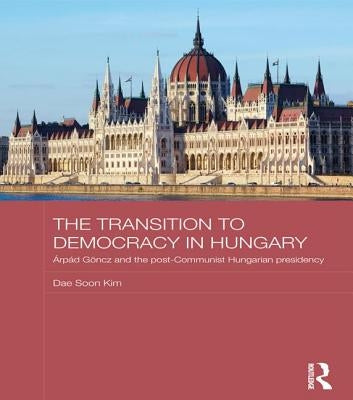 The Transition to Democracy in Hungary: Árpád Göncz and the Post-Communist Hungarian Presidency by Kim, Dae Soon