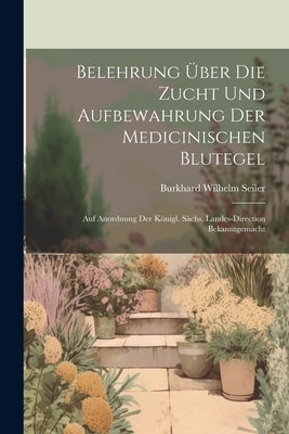 Belehrung Über Die Zucht Und Aufbewahrung Der Medicinischen Blutegel: Auf Anordnung Der Königl. Sächs. Landes-direction Bekanntgemacht by Seiler, Burkhard Wilhelm