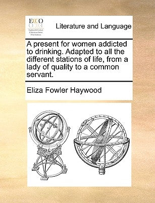 A Present for Women Addicted to Drinking. Adapted to All the Different Stations of Life, from a Lady of Quality to a Common Servant. by Haywood, Eliza Fowler