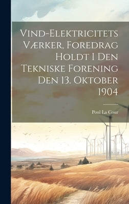 Vind-Elektricitets Værker, Foredrag Holdt I Den Tekniske Forening Den 13. Oktober 1904 by La Cour, Poul