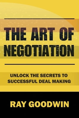 The Art of Negotiation: Unlock the Secrets to Successful Deal Making by Goodwin, Ray