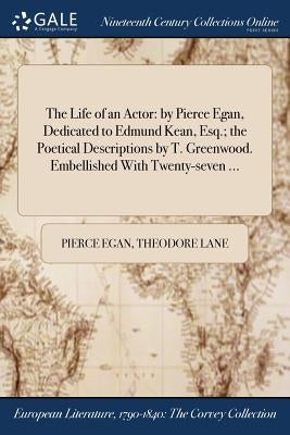 The Life of an Actor: by Pierce Egan, Dedicated to Edmund Kean, Esq.; the Poetical Descriptions by T. Greenwood. Embellished With Twenty-seven ... by Egan, Pierce