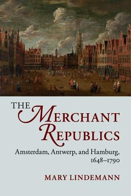 The Merchant Republics: Amsterdam, Antwerp, and Hamburg, 1648-1790 by Lindemann, Mary