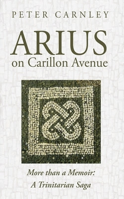 Arius on Carillon Avenue: More Than a Memoir: A Trinitarian Saga by Carnley, Peter