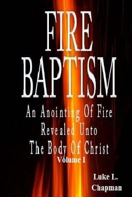 Fire Baptism: An Anointing Of Fire Revealed Unto The Body Of Christ by Chapman, Luke L.