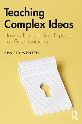 Teaching Complex Ideas: How to Translate Your Expertise into Great Instruction by Wentzel, Arnold