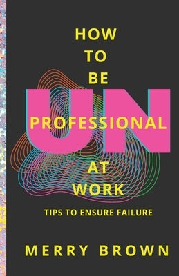 How to Be Unprofessional at Work: Tips to Ensure Failure by Brown, Merry