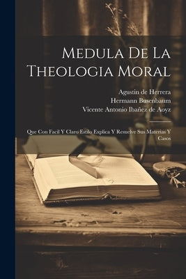 Medula De La Theologia Moral: Que Con Facil Y Claro Estilo Explica Y Resuelve Sus Materias Y Casos by ((S I. )), Hermann Busenbaum