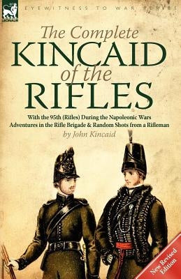 The Complete Kincaid of the Rifles-With the 95th (Rifles) During the Napoleonic Wars: Adventures in the Rifle Brigade & Random Shots from a Rifleman by Kincaid, John