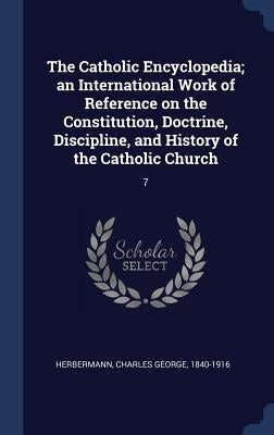 The Catholic Encyclopedia; an International Work of Reference on the Constitution, Doctrine, Discipline, and History of the Catholic Church: 7 by Herbermann, Charles George