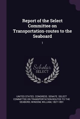Report of the Select Committee on Transportation-routes to the Seaboard: 1 by United States Congress Senate Select