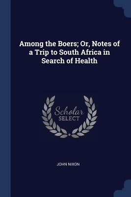 Among the Boers; Or, Notes of a Trip to South Africa in Search of Health by Nixon, John