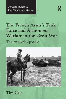The French Army's Tank Force and Armoured Warfare in the Great War: The Artillerie Spéciale by Gale, Tim