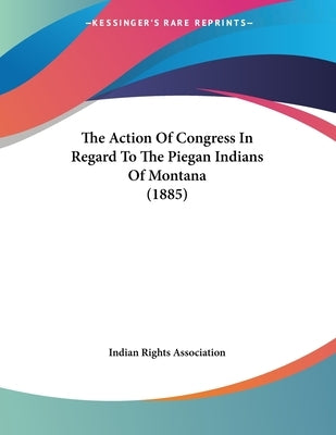 The Action Of Congress In Regard To The Piegan Indians Of Montana (1885) by Indian Rights Association