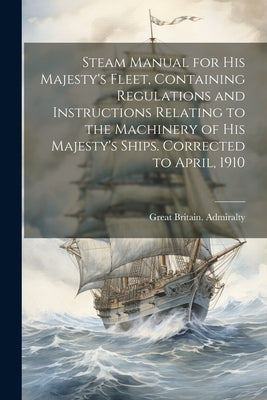 Steam Manual for His Majesty's Fleet, Containing Regulations and Instructions Relating to the Machinery of His Majesty's Ships. Corrected to April, 19 by Great Britain Admiralty