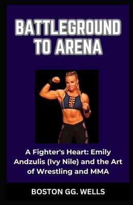 Battleground to Arena: "A Fighter's Heart: Emily Andzulis (Ivy Nile) and the Art of Wrestling and MMA" by Wells, Boston Gg