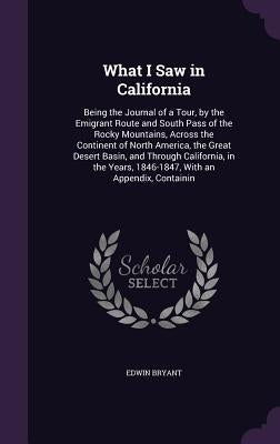 What I Saw in California: Being the Journal of a Tour, by the Emigrant Route and South Pass of the Rocky Mountains, Across the Continent of Nort by Bryant, Edwin