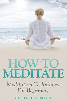 How To Meditate: Meditation Techniques For Beginners by Smith, Colin G.