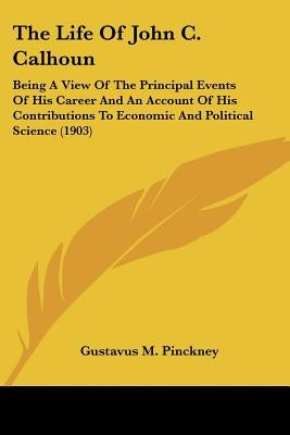 The Life Of John C. Calhoun: Being A View Of The Principal Events Of His Career And An Account Of His Contributions To Economic And Political Science by Pinckney, Gustavus M.