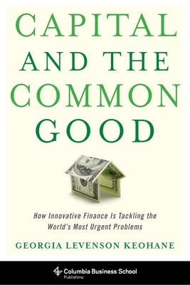 Capital and the Common Good: How Innovative Finance Is Tackling the World's Most Urgent Problems by Keohane, Georgia Levenson