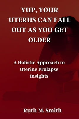 Yup, Your Uterus Can Fall Out as You Get Older: A Holistic Approach to Uterine Prolapse Insights by Smith, Ruth M.
