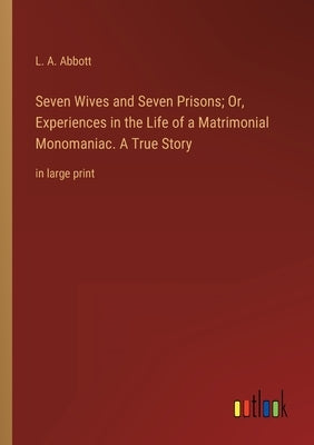 Seven Wives and Seven Prisons; Or, Experiences in the Life of a Matrimonial Monomaniac. A True Story: in large print by Abbott, L. A.