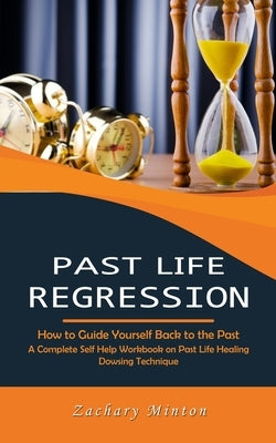 Past Life Regression: How to Guide Yourself Back to the Past (A Complete Self Help Workbook on Past Life Healing Dowsing Technique) by Minton, Zachary