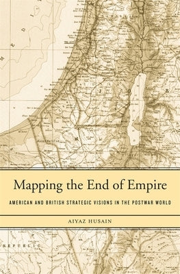 Mapping the End of Empire: American and British Strategic Visions in the Postwar World by Husain, Aiyaz