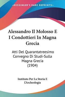 Alessandro Il Molosso E I Condottieri In Magna Grecia: Atti Del Quarantatreesimo Convegno Di Studi-Sulla Magna Grecia (1904) by Instituto Per La Storia E l'Archeologia